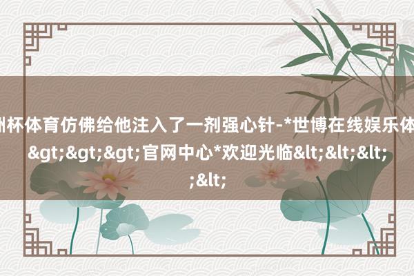 欧洲杯体育仿佛给他注入了一剂强心针-*世博在线娱乐体育*>>>官网中心*欢迎光临<<<