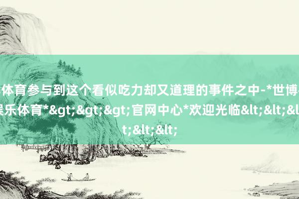 世博体育参与到这个看似吃力却又道理的事件之中-*世博在线娱乐体育*>>>官网中心*欢迎光临<<<