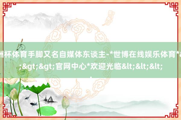 欧洲杯体育手脚又名自媒体东谈主-*世博在线娱乐体育*>>>官网中心*欢迎光临<<<