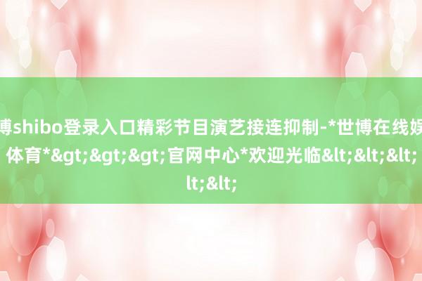 世博shibo登录入口精彩节目演艺接连抑制-*世博在线娱乐体育*>>>官网中心*欢迎光临<<<