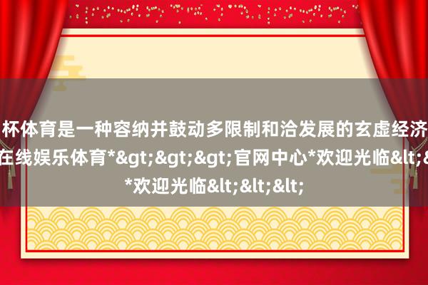 欧洲杯体育是一种容纳并鼓动多限制和洽发展的玄虚经济模式-*世博在线娱乐体育*>>>官网中心*欢迎光临<<<