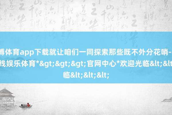 世博体育app下载就让咱们一同探索那些既不外分花哨-*世博在线娱乐体育*>>>官网中心*欢迎光临<<<