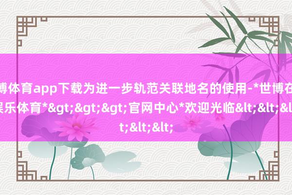 世博体育app下载为进一步轨范关联地名的使用-*世博在线娱乐体育*>>>官网中心*欢迎光临<<<