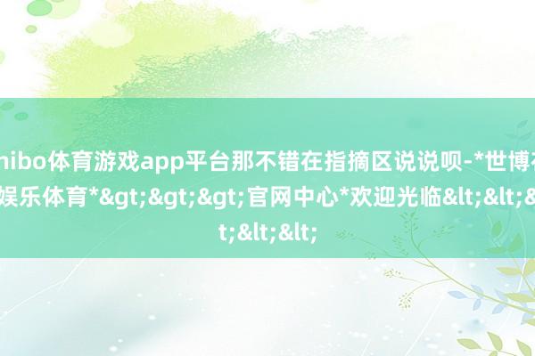 shibo体育游戏app平台那不错在指摘区说说呗-*世博在线娱乐体育*>>>官网中心*欢迎光临<<<