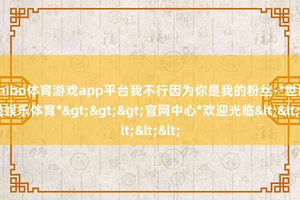 shibo体育游戏app平台我不行因为你是我的粉丝-*世博在线娱乐体育*>>>官网中心*欢迎光临<<<