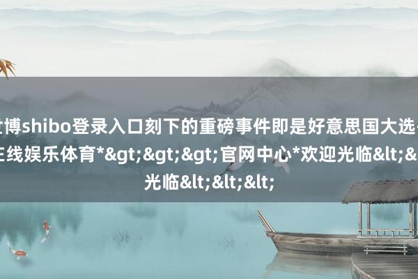 世博shibo登录入口刻下的重磅事件即是好意思国大选-*世博在线娱乐体育*>>>官网中心*欢迎光临<<<