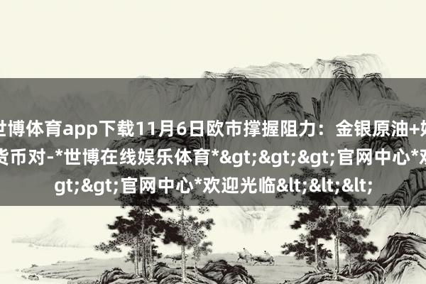 世博体育app下载11月6日欧市撑握阻力：金银原油+好意思元指数等八大货币对-*世博在线娱乐体育*>>>官网中心*欢迎光临<<<