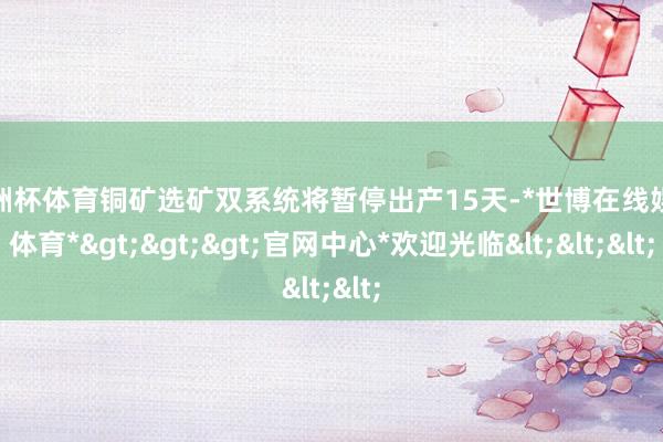 欧洲杯体育铜矿选矿双系统将暂停出产15天-*世博在线娱乐体育*>>>官网中心*欢迎光临<<<