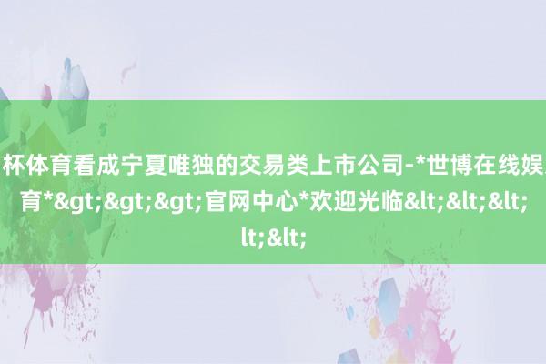 欧洲杯体育看成宁夏唯独的交易类上市公司-*世博在线娱乐体育*>>>官网中心*欢迎光临<<<