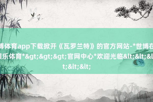 世博体育app下载掀开《瓦罗兰特》的官方网站-*世博在线娱乐体育*>>>官网中心*欢迎光临<<<