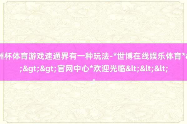 欧洲杯体育游戏速通界有一种玩法-*世博在线娱乐体育*>>>官网中心*欢迎光临<<<