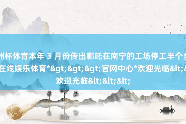 欧洲杯体育本年 3 月份传出哪吒在南宁的工场停工半个多月-*世博在线娱乐体育*>>>官网中心*欢迎光临<<<