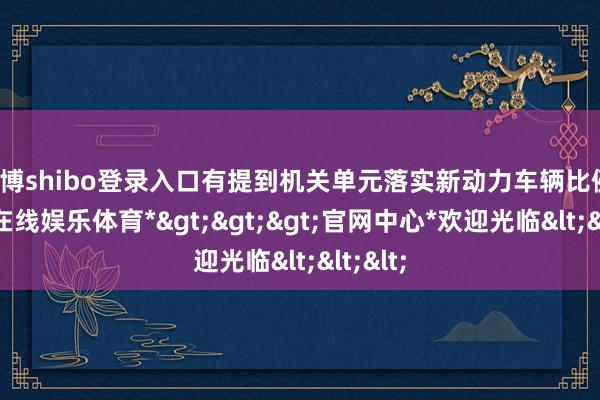 世博shibo登录入口有提到机关单元落实新动力车辆比例-*世博在线娱乐体育*>>>官网中心*欢迎光临<<<