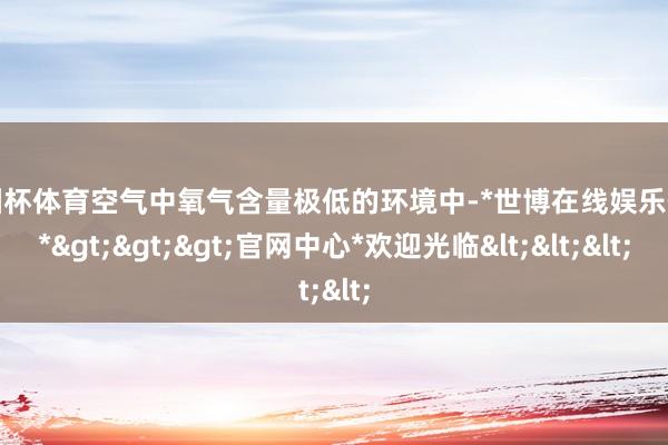 欧洲杯体育空气中氧气含量极低的环境中-*世博在线娱乐体育*>>>官网中心*欢迎光临<<<