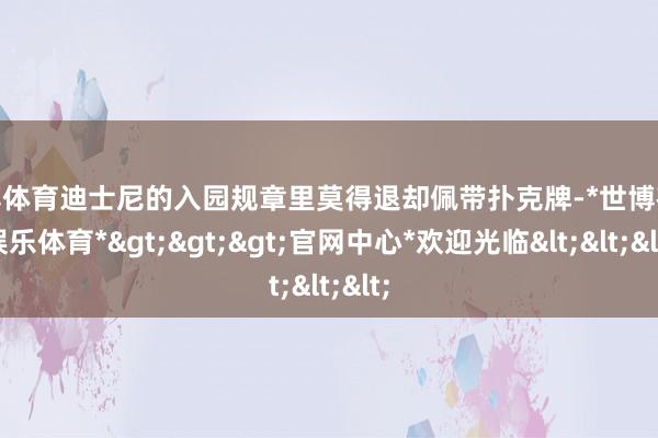 世博体育迪士尼的入园规章里莫得退却佩带扑克牌-*世博在线娱乐体育*>>>官网中心*欢迎光临<<<