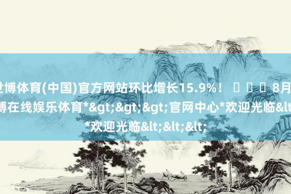 世博体育(中国)官方网站环比增长15.9%！ ​​​8月21日-*世博在线娱乐体育*>>>官网中心*欢迎光临<<<