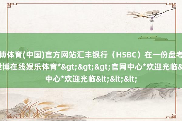 世博体育(中国)官方网站汇丰银行（HSBC）在一份盘考发达中说-*世博在线娱乐体育*>>>官网中心*欢迎光临<<<