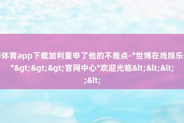 世博体育app下载加利重申了他的不雅点-*世博在线娱乐体育*>>>官网中心*欢迎光临<<<