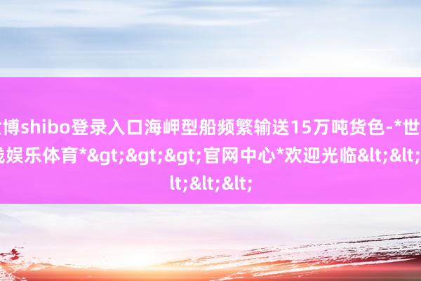 世博shibo登录入口海岬型船频繁输送15万吨货色-*世博在线娱乐体育*>>>官网中心*欢迎光临<<<