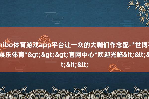 shibo体育游戏app平台让一众的大咖们作念配-*世博在线娱乐体育*>>>官网中心*欢迎光临<<<