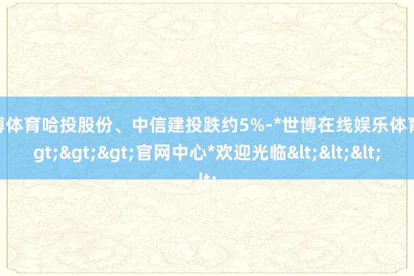 世博体育哈投股份、中信建投跌约5%-*世博在线娱乐体育*>>>官网中心*欢迎光临<<<