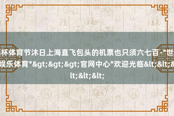 欧洲杯体育节沐日上海直飞包头的机票也只须六七百-*世博在线娱乐体育*>>>官网中心*欢迎光临<<<