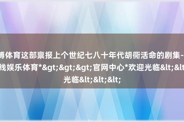 世博体育这部禀报上个世纪七八十年代胡衕活命的剧集-*世博在线娱乐体育*>>>官网中心*欢迎光临<<<