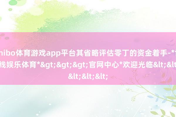 shibo体育游戏app平台其省略评估零丁的资金着手-*世博在线娱乐体育*>>>官网中心*欢迎光临<<<