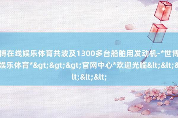 世博在线娱乐体育共波及1300多台船舶用发动机-*世博在线娱乐体育*>>>官网中心*欢迎光临<<<