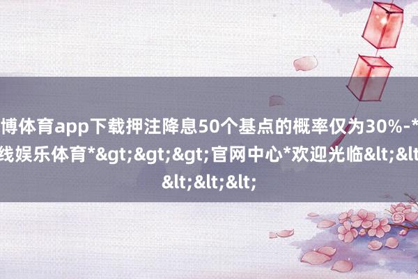 世博体育app下载押注降息50个基点的概率仅为30%-*世博在线娱乐体育*>>>官网中心*欢迎光临<<<