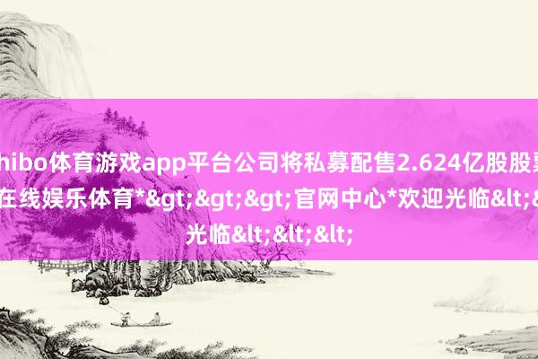 shibo体育游戏app平台公司将私募配售2.624亿股股票-*世博在线娱乐体育*>>>官网中心*欢迎光临<<<