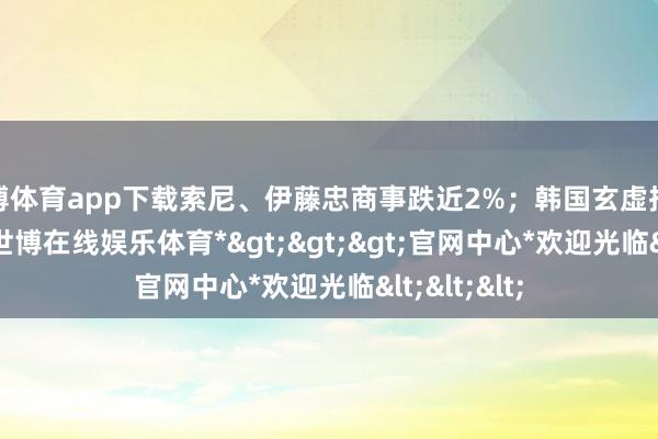 世博体育app下载索尼、伊藤忠商事跌近2%；韩国玄虚指数跌1.1%-*世博在线娱乐体育*>>>官网中心*欢迎光临<<<