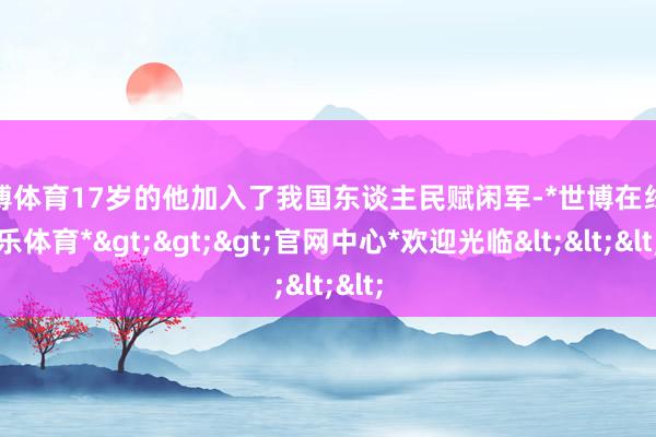 世博体育17岁的他加入了我国东谈主民赋闲军-*世博在线娱乐体育*>>>官网中心*欢迎光临<<<