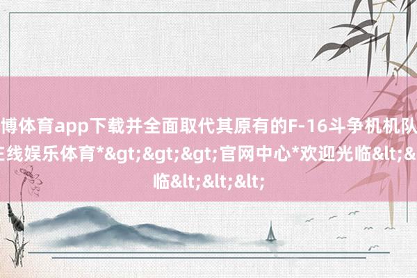 世博体育app下载并全面取代其原有的F-16斗争机机队-*世博在线娱乐体育*>>>官网中心*欢迎光临<<<