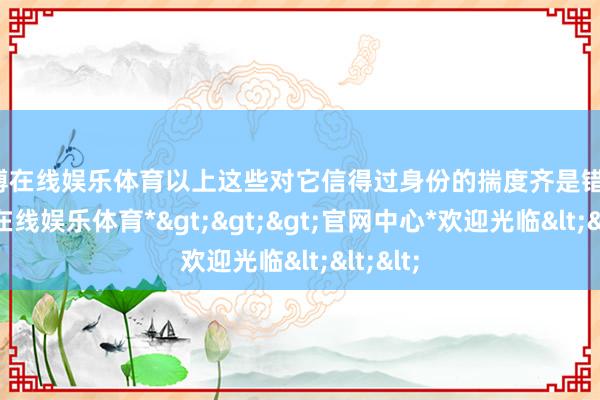 世博在线娱乐体育以上这些对它信得过身份的揣度齐是错的-*世博在线娱乐体育*>>>官网中心*欢迎光临<<<