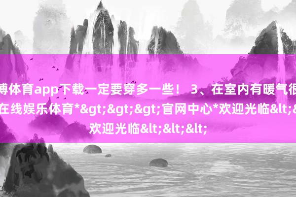 世博体育app下载一定要穿多一些！ 3、在室内有暖气很暖-*世博在线娱乐体育*>>>官网中心*欢迎光临<<<