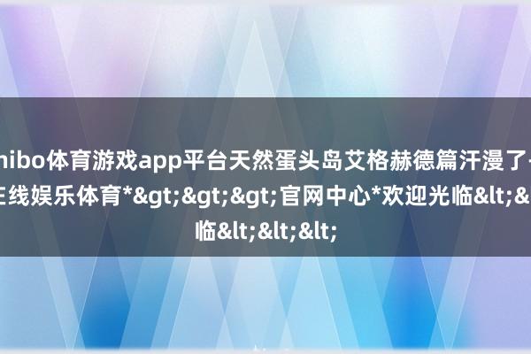 shibo体育游戏app平台天然蛋头岛艾格赫德篇汗漫了-*世博在线娱乐体育*>>>官网中心*欢迎光临<<<