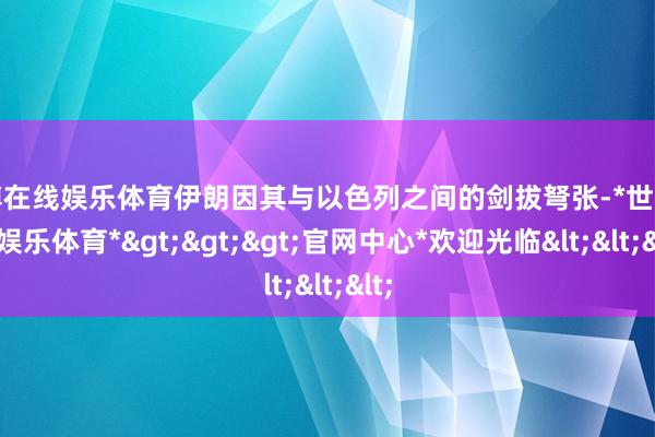 世博在线娱乐体育伊朗因其与以色列之间的剑拔弩张-*世博在线娱乐体育*>>>官网中心*欢迎光临<<<