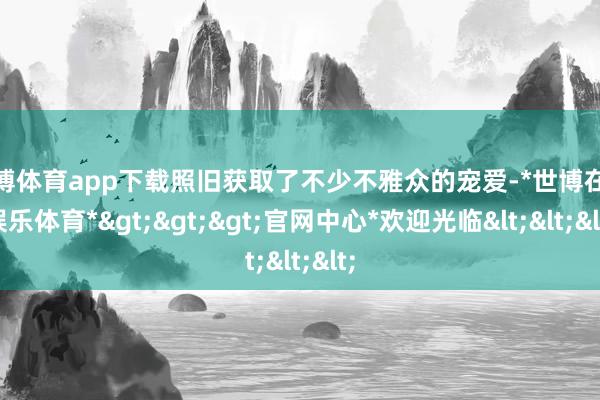 世博体育app下载照旧获取了不少不雅众的宠爱-*世博在线娱乐体育*>>>官网中心*欢迎光临<<<