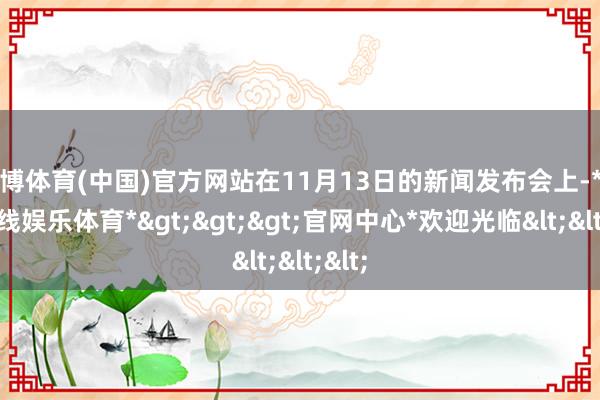 世博体育(中国)官方网站在11月13日的新闻发布会上-*世博在线娱乐体育*>>>官网中心*欢迎光临<<<