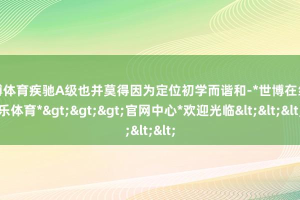 世博体育疾驰A级也并莫得因为定位初学而谐和-*世博在线娱乐体育*>>>官网中心*欢迎光临<<<