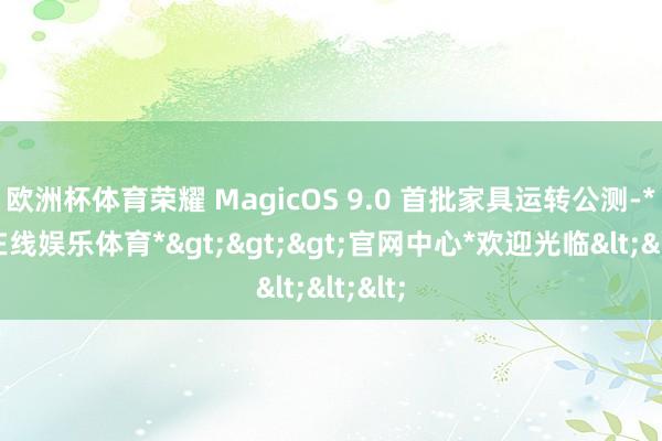 欧洲杯体育荣耀 MagicOS 9.0 首批家具运转公测-*世博在线娱乐体育*>>>官网中心*欢迎光临<<<