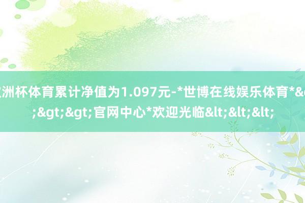 欧洲杯体育累计净值为1.097元-*世博在线娱乐体育*>>>官网中心*欢迎光临<<<