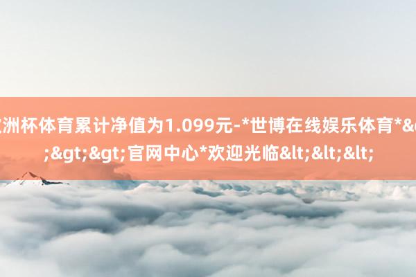 欧洲杯体育累计净值为1.099元-*世博在线娱乐体育*>>>官网中心*欢迎光临<<<