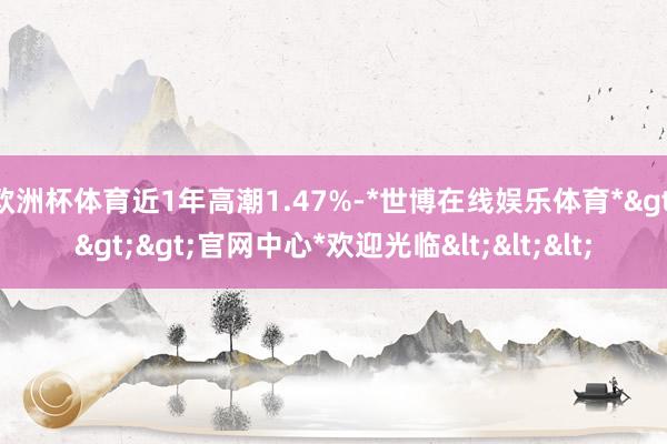 欧洲杯体育近1年高潮1.47%-*世博在线娱乐体育*>>>官网中心*欢迎光临<<<