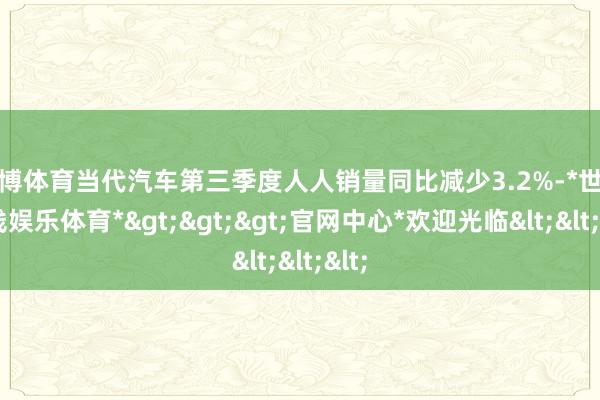 世博体育当代汽车第三季度人人销量同比减少3.2%-*世博在线娱乐体育*>>>官网中心*欢迎光临<<<