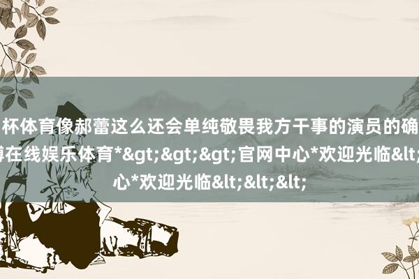 欧洲杯体育像郝蕾这么还会单纯敬畏我方干事的演员的确是勤奋-*世博在线娱乐体育*>>>官网中心*欢迎光临<<<