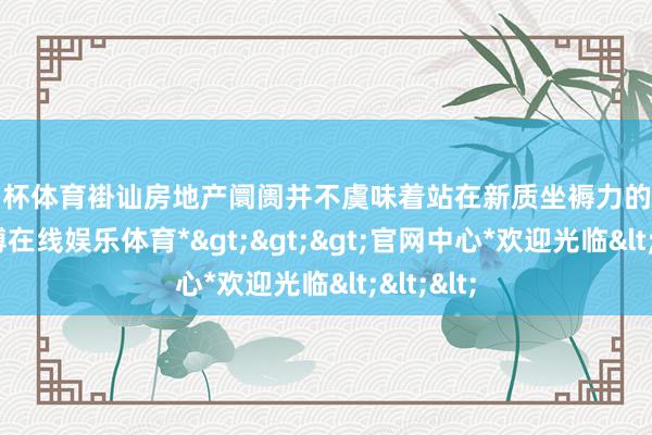 欧洲杯体育褂讪房地产阛阓并不虞味着站在新质坐褥力的对立面-*世博在线娱乐体育*>>>官网中心*欢迎光临<<<