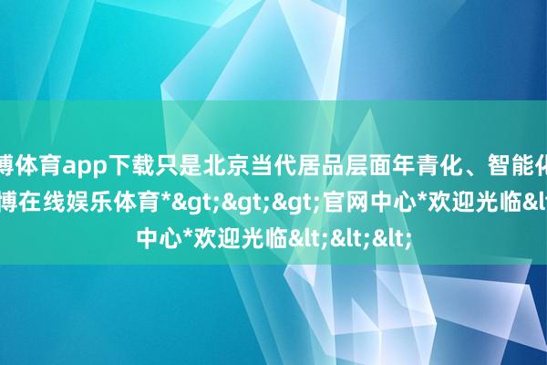 世博体育app下载只是北京当代居品层面年青化、智能化的代表-*世博在线娱乐体育*>>>官网中心*欢迎光临<<<