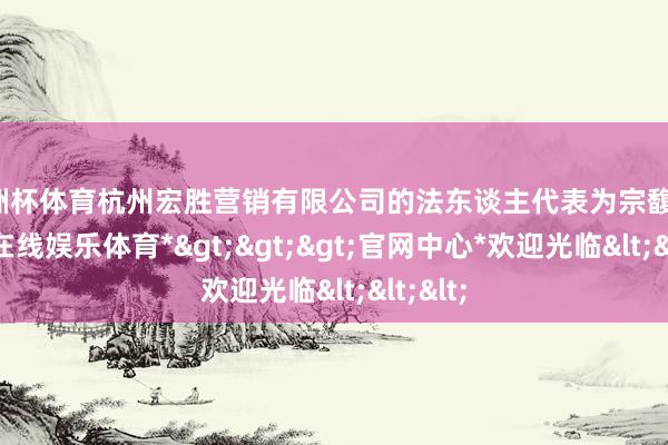 欧洲杯体育杭州宏胜营销有限公司的法东谈主代表为宗馥莉-*世博在线娱乐体育*>>>官网中心*欢迎光临<<<